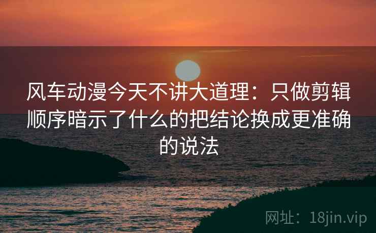 风车动漫今天不讲大道理：只做剪辑顺序暗示了什么的把结论换成更准确的说法