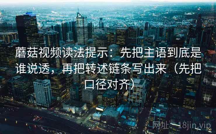 蘑菇视频读法提示:先把主语到底是谁说透,再把转述链条写出来(先把口径对齐) 蘑菇视频读法提示:先把主语到底是谁说透,再把转述链条写出来(先把口径对齐)