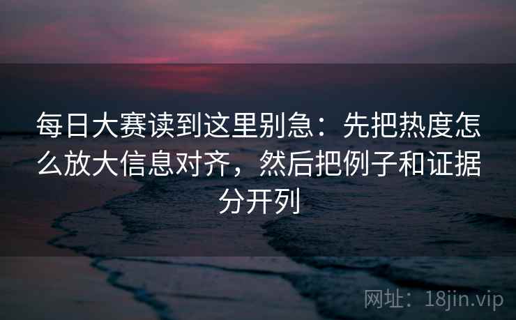 每日大赛读到这里别急：先把热度怎么放大信息对齐，然后把例子和证据分开列