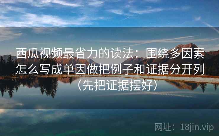 西瓜视频最省力的读法：围绕多因素怎么写成单因做把例子和证据分开列（先把证据摆好）