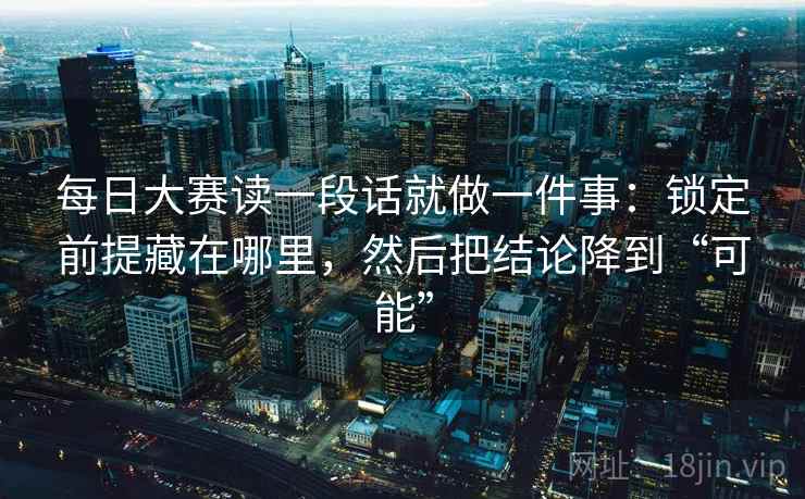 每日大赛读一段话就做一件事：锁定前提藏在哪里，然后把结论降到“可能”